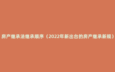 房产继承法继承顺序（2022年新出台的房产继承新规）