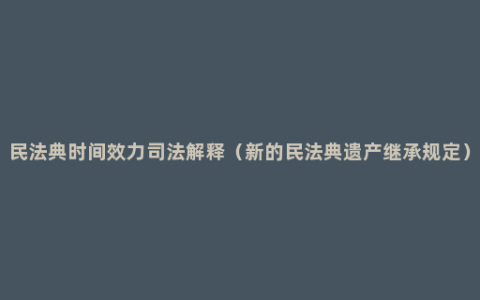 民法典时间效力司法解释（新的民法典遗产继承规定）