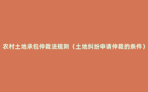 农村土地承包仲裁法规则（土地纠纷申请仲裁的条件）