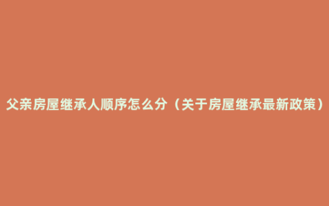 父亲房屋继承人顺序怎么分（关于房屋继承最新政策）