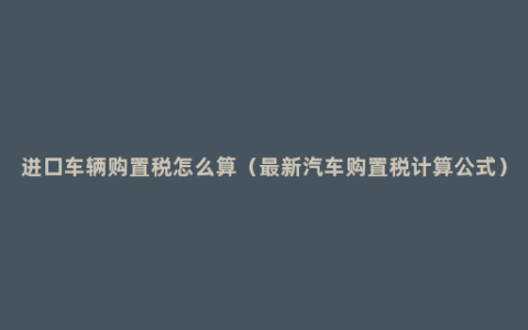 进口车辆购置税怎么算（最新汽车购置税计算公式）