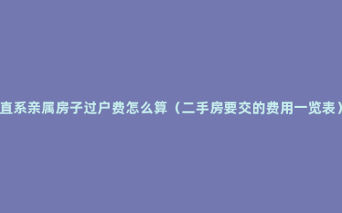 直系亲属房子过户费怎么算（二手房要交的费用一览表）