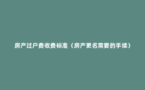 房产过户费收费标准（房产更名需要的手续）