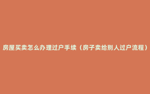 房屋买卖怎么办理过户手续（房子卖给别人过户流程）