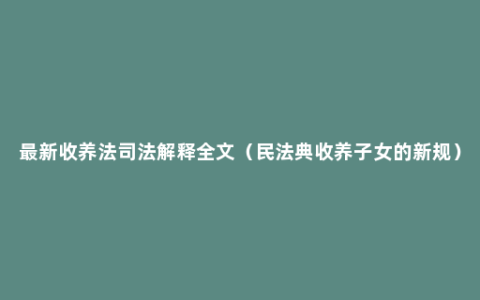 最新收养法司法解释全文（民法典收养子女的新规）