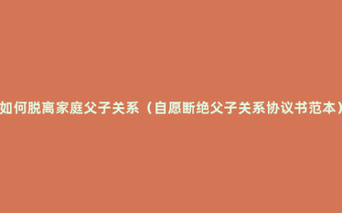 如何脱离家庭父子关系（自愿断绝父子关系协议书范本）