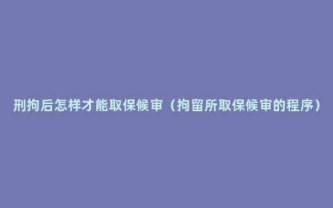 刑拘后怎样才能取保候审（拘留所取保候审的程序）