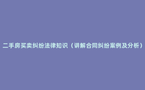 二手房买卖纠纷法律知识（讲解合同纠纷案例及分析）