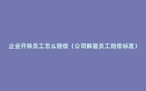 企业开除员工怎么赔偿（公司解雇员工赔偿标准）