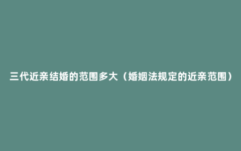 三代近亲结婚的范围多大（婚姻法规定的近亲范围）