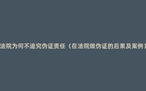 法院为何不追究伪证责任（在法院做伪证的后果及案例）