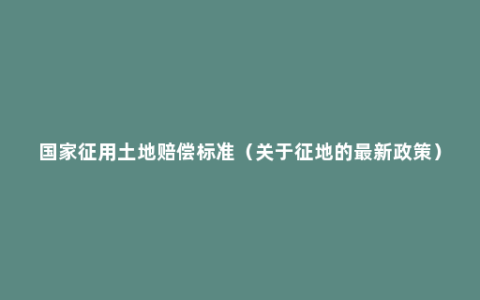 国家征用土地赔偿标准（关于征地的最新政策）