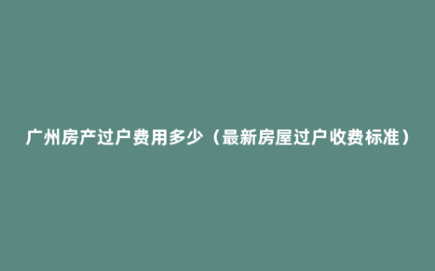 广州房产过户费用多少（最新房屋过户收费标准）