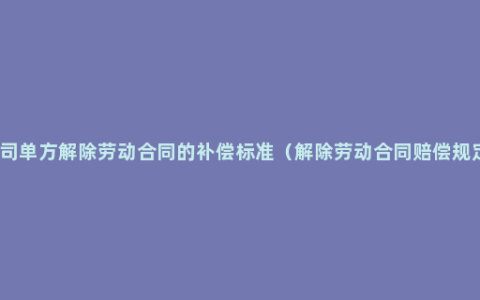 公司单方解除劳动合同的补偿标准（解除劳动合同赔偿规定）