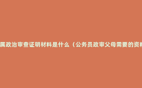 亲属政治审查证明材料是什么（公务员政审父母需要的资料）