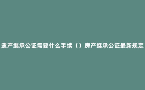 遗产继承公证需要什么手续（）房产继承公证最新规定