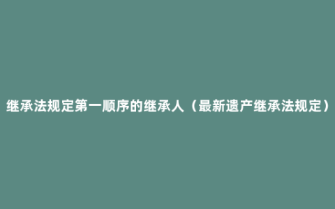 继承法规定第一顺序的继承人（最新遗产继承法规定）