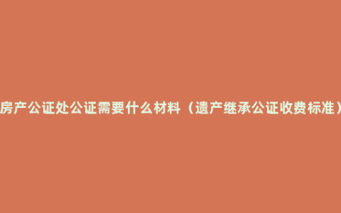 房产公证处公证需要什么材料（遗产继承公证收费标准）