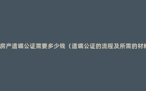 办房产遗嘱公证需要多少钱（遗嘱公证的流程及所需的材料）