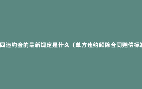 合同违约金的最新规定是什么（单方违约解除合同赔偿标准）