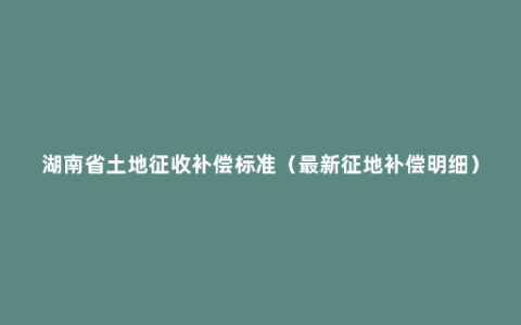 湖南省土地征收补偿标准（最新征地补偿明细）