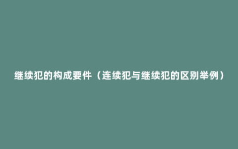 继续犯的构成要件（连续犯与继续犯的区别举例）