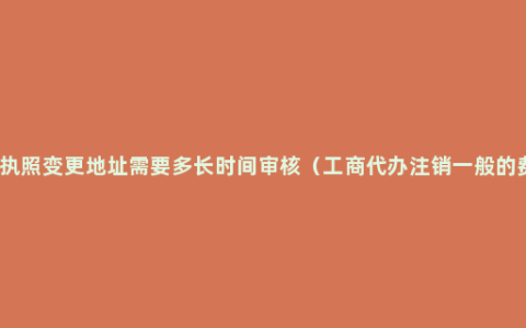 营业执照变更地址需要多长时间审核（工商代办注销一般的费用）