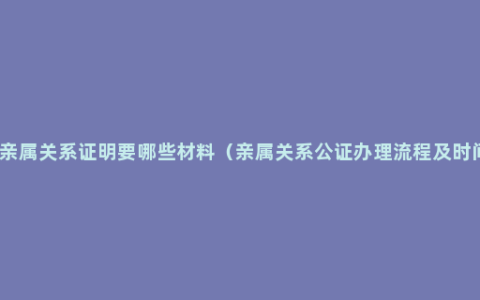 办亲属关系证明要哪些材料（亲属关系公证办理流程及时间）