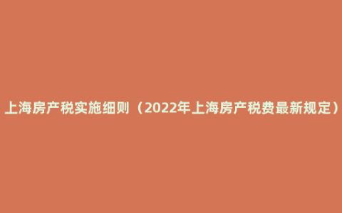 上海房产税实施细则（2022年上海房产税费最新规定）