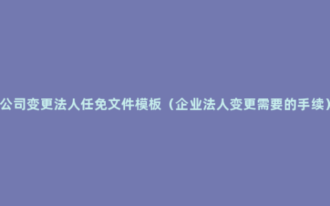 公司变更法人任免文件模板（企业法人变更需要的手续）