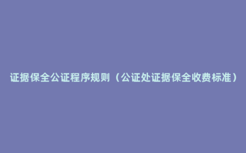 证据保全公证程序规则（公证处证据保全收费标准）