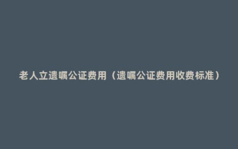 老人立遗嘱公证费用（遗嘱公证费用收费标准）