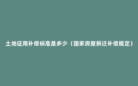 土地征用补偿标准是多少（国家房屋拆迁补偿规定）