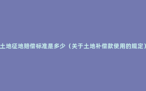 土地征地赔偿标准是多少（关于土地补偿款使用的规定）