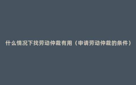 什么情况下找劳动仲裁有用（申请劳动仲裁的条件）