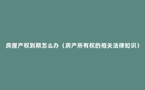 房屋产权到期怎么办（房产所有权的相关法律知识）