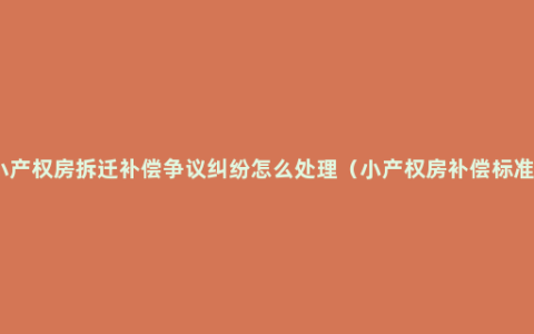 小产权房拆迁补偿争议纠纷怎么处理（小产权房补偿标准）