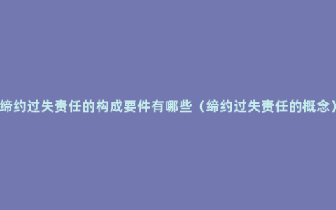 缔约过失责任的构成要件有哪些（缔约过失责任的概念）