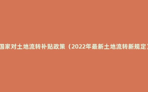 国家对土地流转补贴政策（2022年最新土地流转新规定）