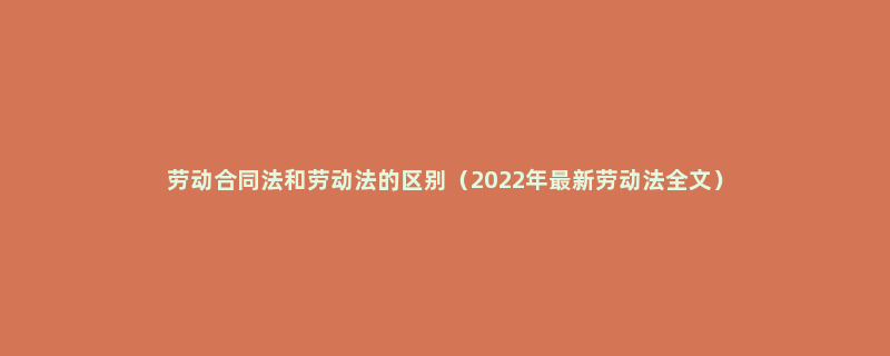 劳动合同法和劳动法的区别（2022年最新劳动法全文）