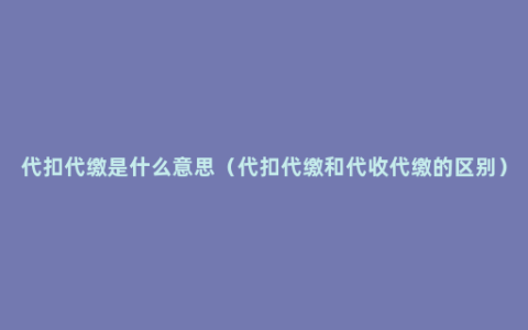 代扣代缴是什么意思（代扣代缴和代收代缴的区别）