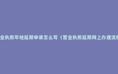 营业执照年检延期申请怎么写（营业执照延期网上办理流程）