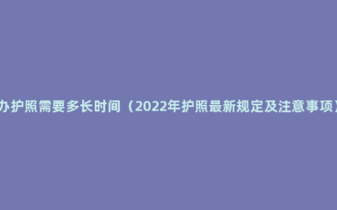 办护照需要多长时间（2022年护照最新规定及注意事项）