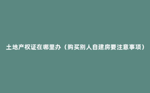 土地产权证在哪里办（购买别人自建房要注意事项）