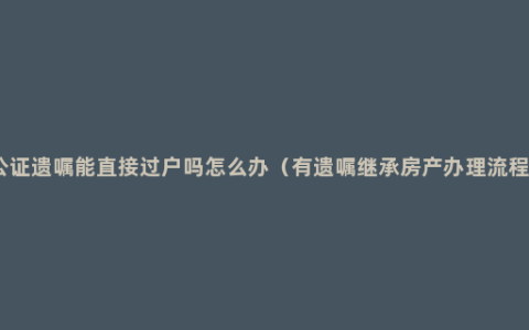 公证遗嘱能直接过户吗怎么办（有遗嘱继承房产办理流程）