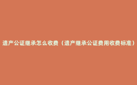 遗产公证继承怎么收费（遗产继承公证费用收费标准）