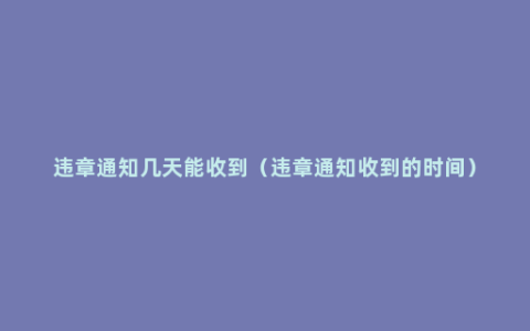 违章通知几天能收到（违章通知收到的时间）