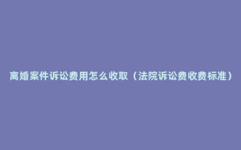 离婚案件诉讼费用怎么收取（法院诉讼费收费标准）