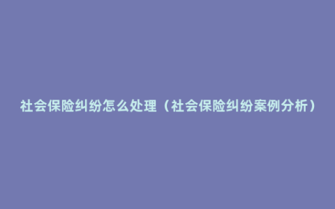 社会保险纠纷怎么处理（社会保险纠纷案例分析）