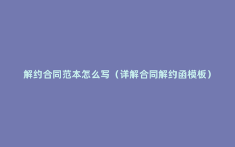 解约合同范本怎么写（详解合同解约函模板）